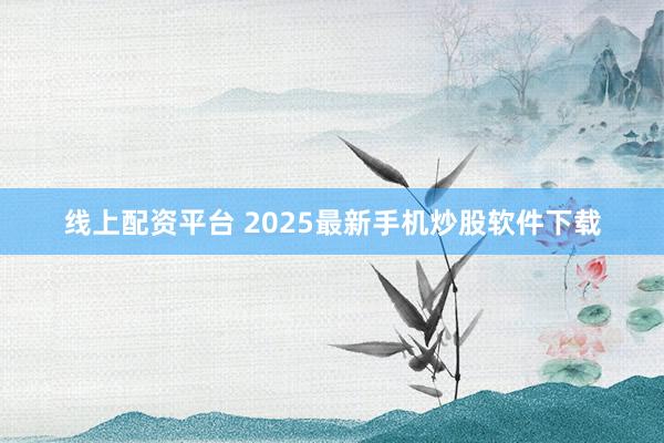 线上配资平台 2025最新手机炒股软件下载