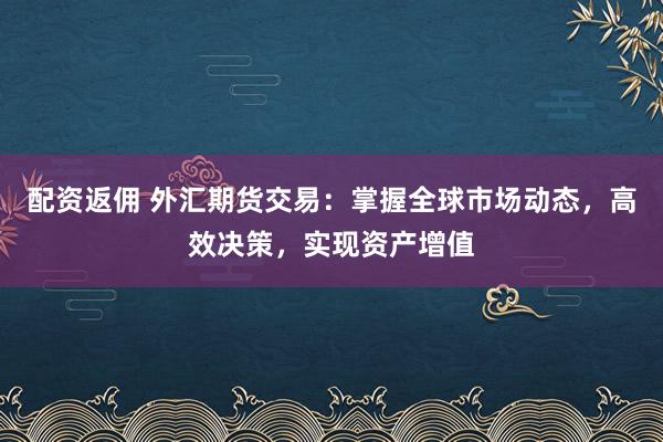 配资返佣 外汇期货交易：掌握全球市场动态，高效决策，实现资产增值