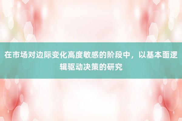 在市场对边际变化高度敏感的阶段中，以基本面逻辑驱动决策的研究