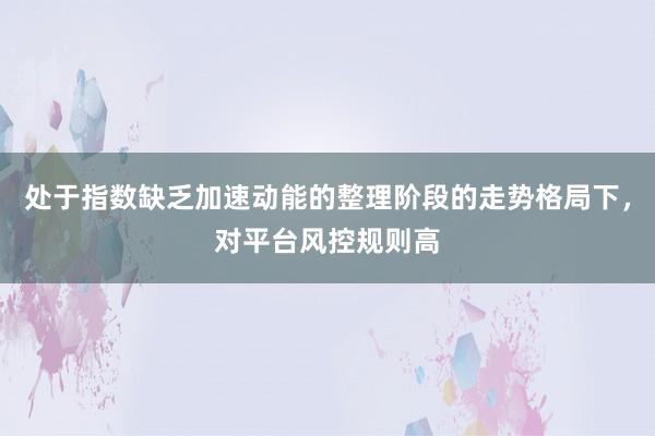处于指数缺乏加速动能的整理阶段的走势格局下，对平台风控规则高