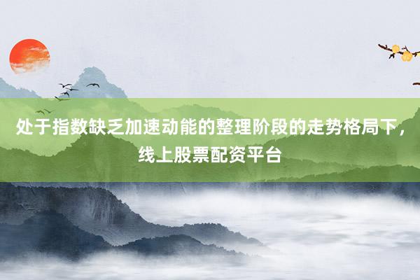 处于指数缺乏加速动能的整理阶段的走势格局下,线上股票配资平台