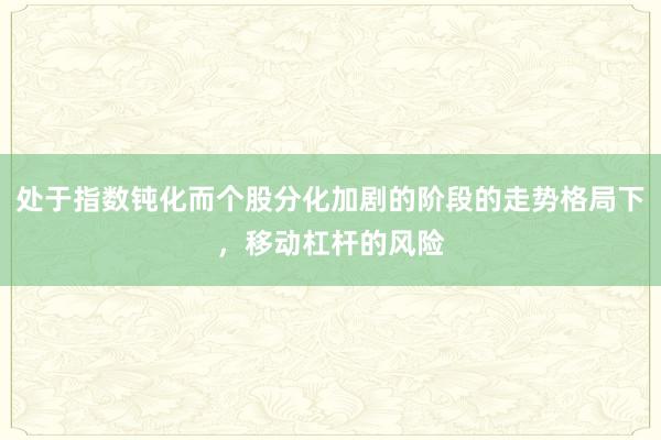 处于指数钝化而个股分化加剧的阶段的走势格局下，移动杠杆的风险