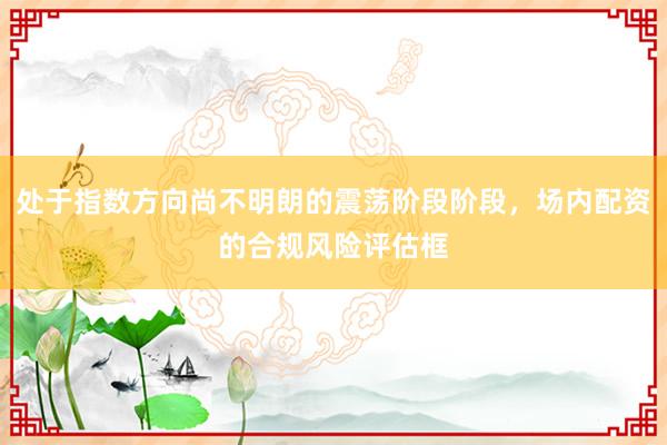 处于指数方向尚不明朗的震荡阶段阶段，场内配资的合规风险评估框