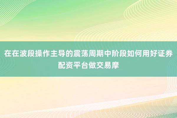 在在波段操作主导的震荡周期中阶段如何用好证券配资平台做交易摩
