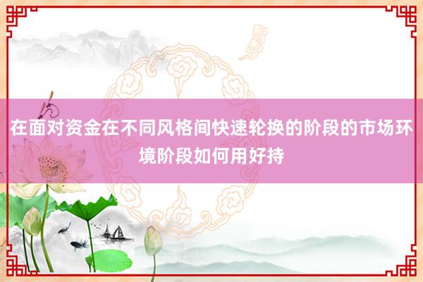 在面对资金在不同风格间快速轮换的阶段的市场环境阶段如何用好持