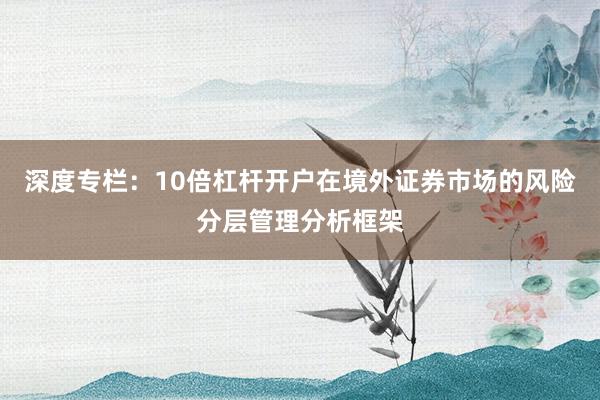 深度专栏:10倍杠杆开户在境外证券市场的风险分层管理分析框架