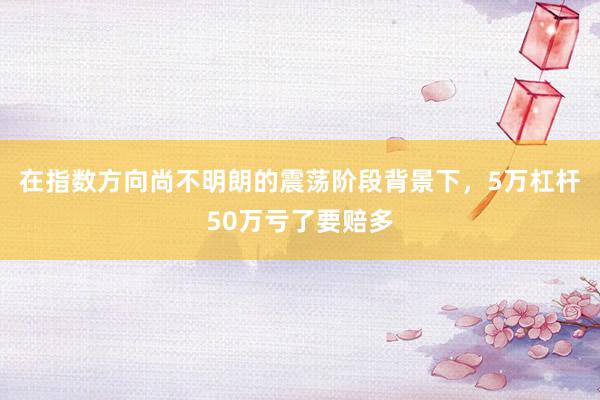 在指数方向尚不明朗的震荡阶段背景下，5万杠杆50万亏了要赔多