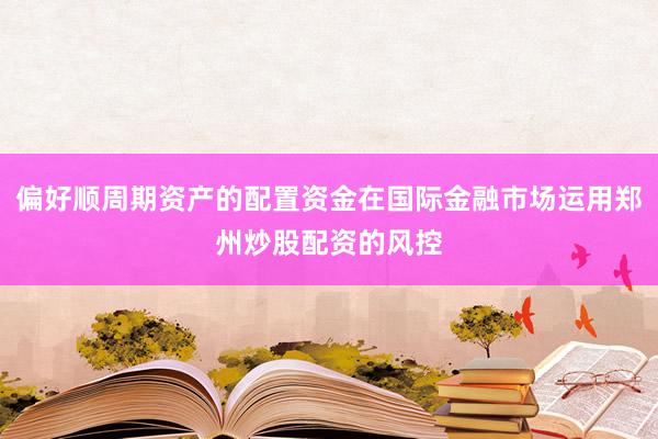 偏好顺周期资产的配置资金在国际金融市场运用郑州炒股配资的风控
