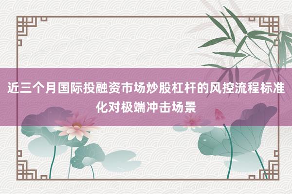 近三个月国际投融资市场炒股杠杆的风控流程标准化对极端冲击场景