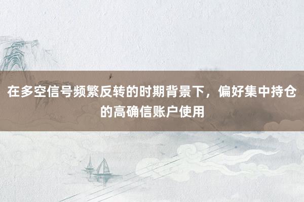 在多空信号频繁反转的时期背景下，偏好集中持仓的高确信账户使用