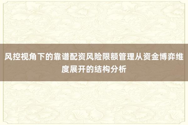 风控视角下的靠谱配资风险限额管理从资金博弈维度展开的结构分析