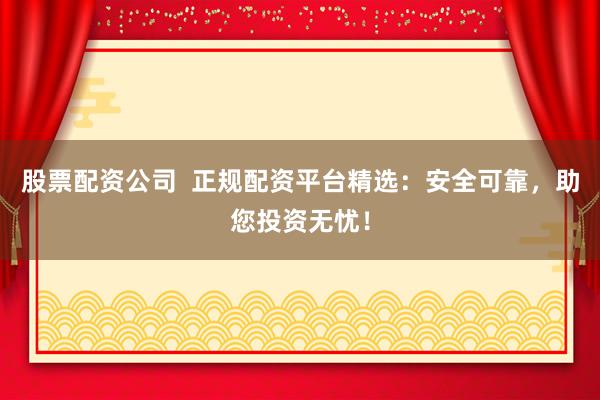 股票配资公司  正规配资平台精选：安全可靠，助您投资无忧！
