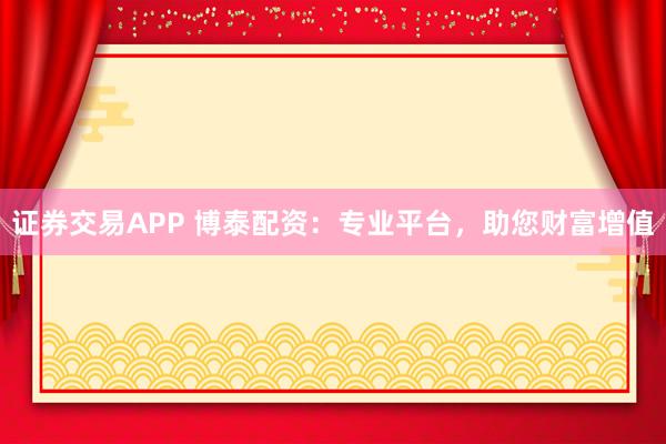 证券交易APP 博泰配资：专业平台，助您财富增值