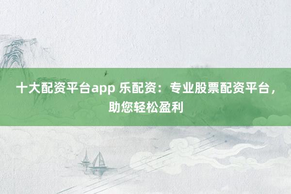 十大配资平台app 乐配资：专业股票配资平台，助您轻松盈利