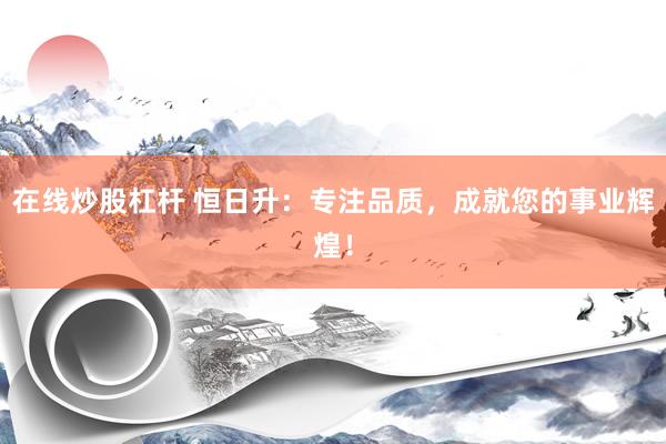 在线炒股杠杆 恒日升：专注品质，成就您的事业辉煌！
