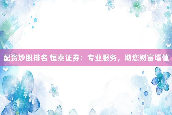 配资炒股排名 恒泰证券:专业服务,助您财富增值