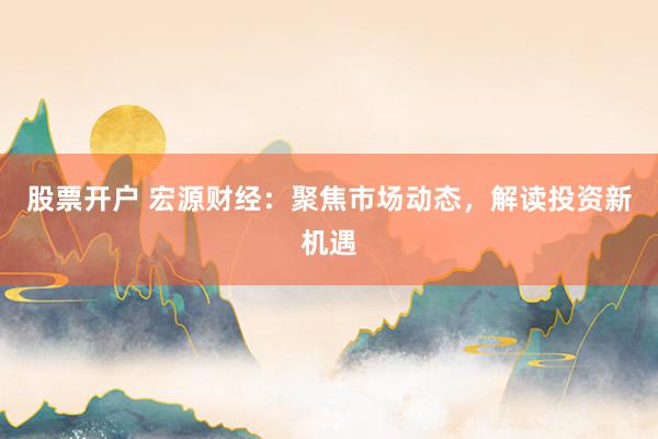 股票开户 宏源财经：聚焦市场动态，解读投资新机遇