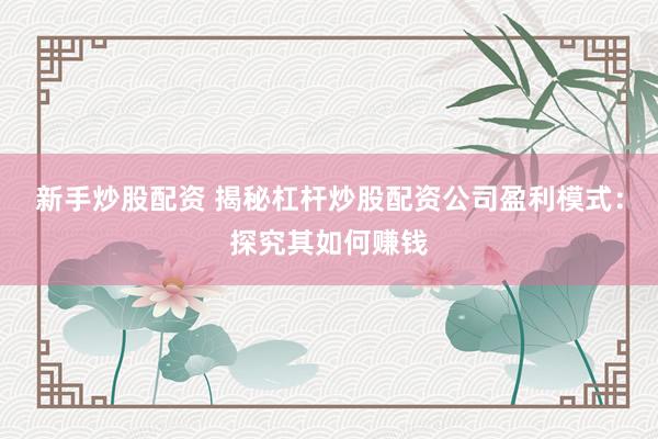 新手炒股配资 揭秘杠杆炒股配资公司盈利模式：探究其如何赚钱
