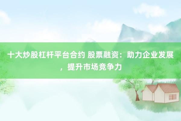 十大炒股杠杆平台合约 股票融资：助力企业发展，提升市场竞争力