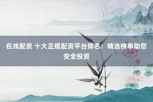 在线配资 十大正规配资平台排名：精选榜单助您安全投资