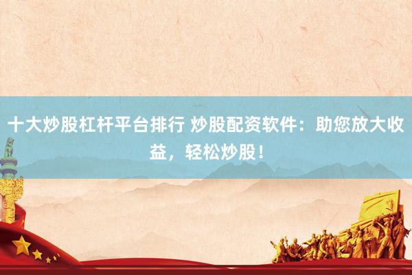 十大炒股杠杆平台排行 炒股配资软件：助您放大收益，轻松炒股！