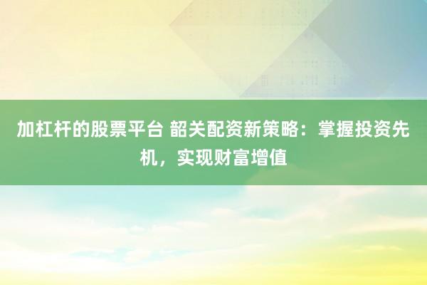 加杠杆的股票平台 韶关配资新策略:掌握投资先机,实现财富增值