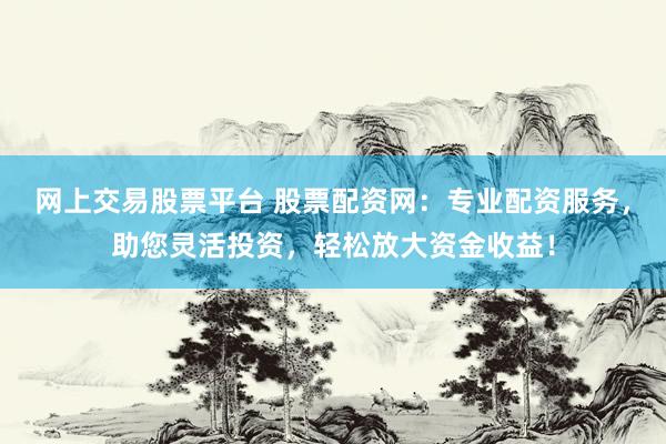 网上交易股票平台 股票配资网:专业配资服务,助您灵活投资,轻松放大资金收益!