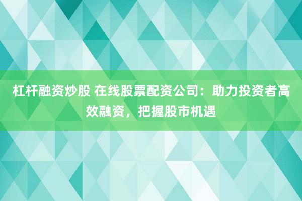 杠杆融资炒股 在线股票配资公司：助力投资者高效融资，把握股市机遇