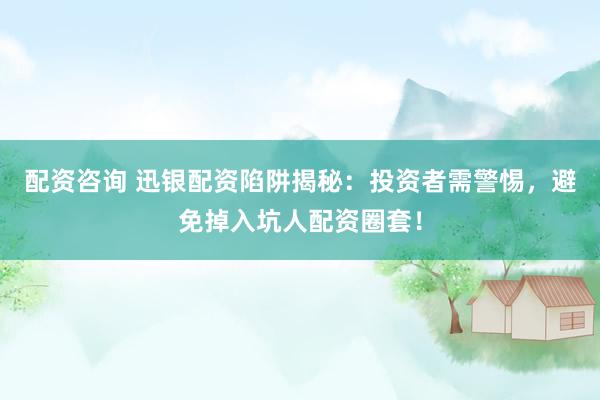 配资咨询 迅银配资陷阱揭秘：投资者需警惕，避免掉入坑人配资圈套！