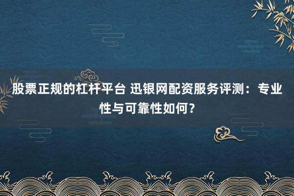 股票正规的杠杆平台 迅银网配资服务评测：专业性与可靠性如何？