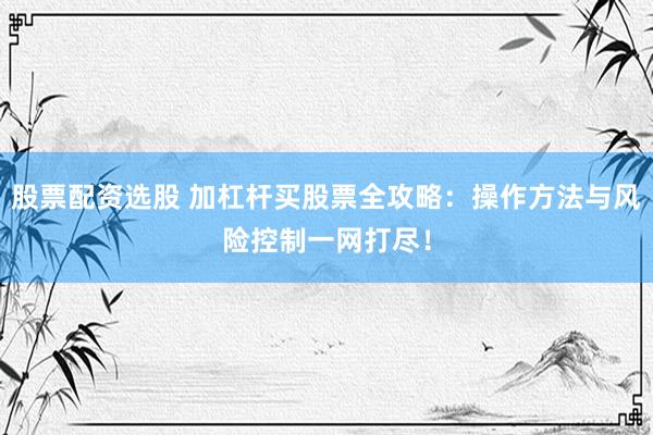 股票配资选股 加杠杆买股票全攻略：操作方法与风险控制一网打尽！