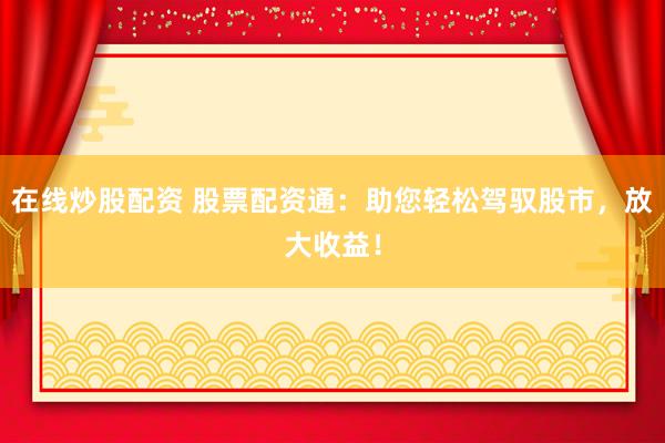 在线炒股配资 股票配资通：助您轻松驾驭股市，放大收益！