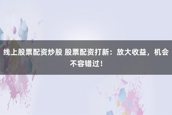 线上股票配资炒股 股票配资打新:放大收益,机会不容错过!