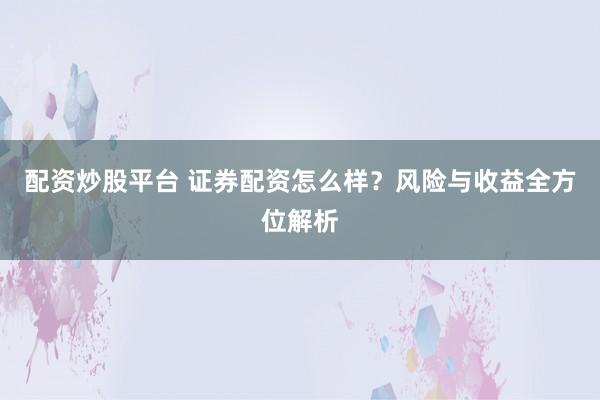 配资炒股平台 证券配资怎么样？风险与收益全方位解析