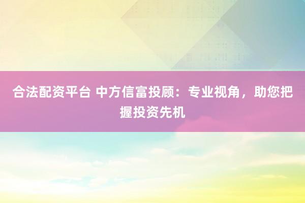 合法配资平台 中方信富投顾：专业视角，助您把握投资先机