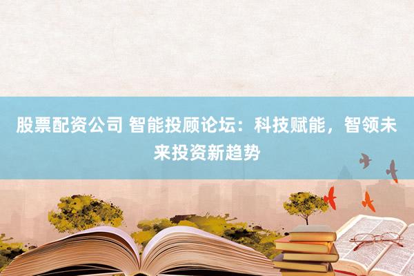 股票配资公司 智能投顾论坛：科技赋能，智领未来投资新趋势