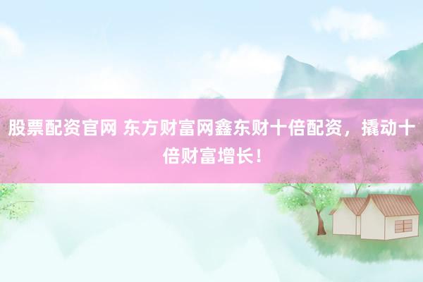 股票配资官网 东方财富网鑫东财十倍配资，撬动十倍财富增长！