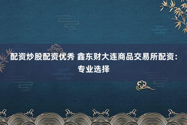 配资炒股配资优秀 鑫东财大连商品交易所配资：专业选择