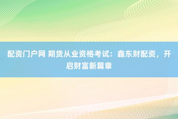 配资门户网 期货从业资格考试：鑫东财配资，开启财富新篇章