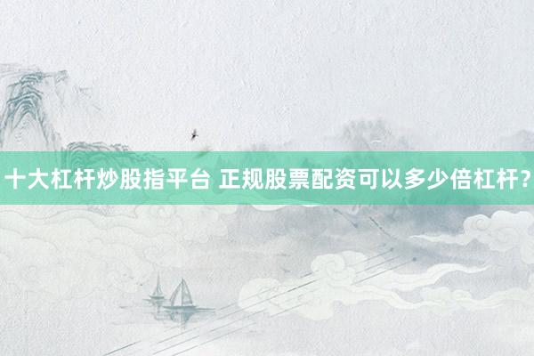 十大杠杆炒股指平台 正规股票配资可以多少倍杠杆？