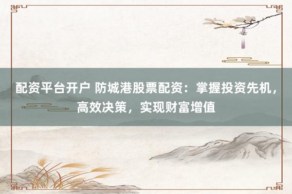 配资平台开户 防城港股票配资：掌握投资先机，高效决策，实现财富增值