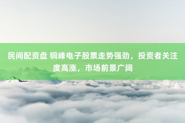 民间配资盘 铜峰电子股票走势强劲，投资者关注度高涨，市场前景广阔