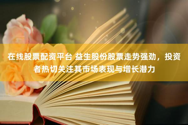 在线股票配资平台 益生股份股票走势强劲，投资者热切关注其市场表现与增长潜力