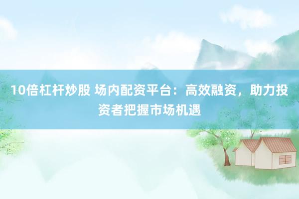 10倍杠杆炒股 场内配资平台：高效融资，助力投资者把握市场机遇