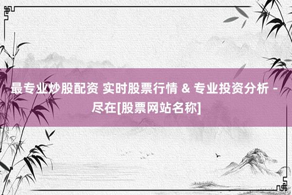 最专业炒股配资 实时股票行情 & 专业投资分析 - 尽在[股票网站名称]