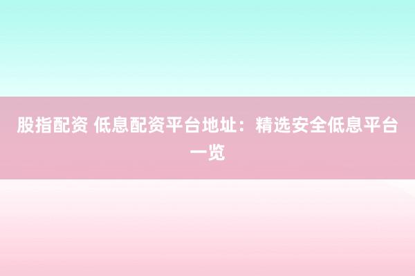 股指配资 低息配资平台地址：精选安全低息平台一览