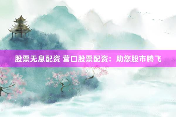 股票无息配资 营口股票配资：助您股市腾飞