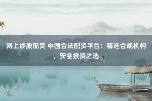 网上炒股配资 中国合法配资平台：精选合规机构，安全投资之选