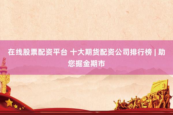 在线股票配资平台 十大期货配资公司排行榜 | 助您掘金期市