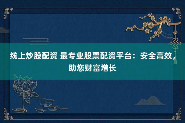 线上炒股配资 最专业股票配资平台：安全高效，助您财富增长